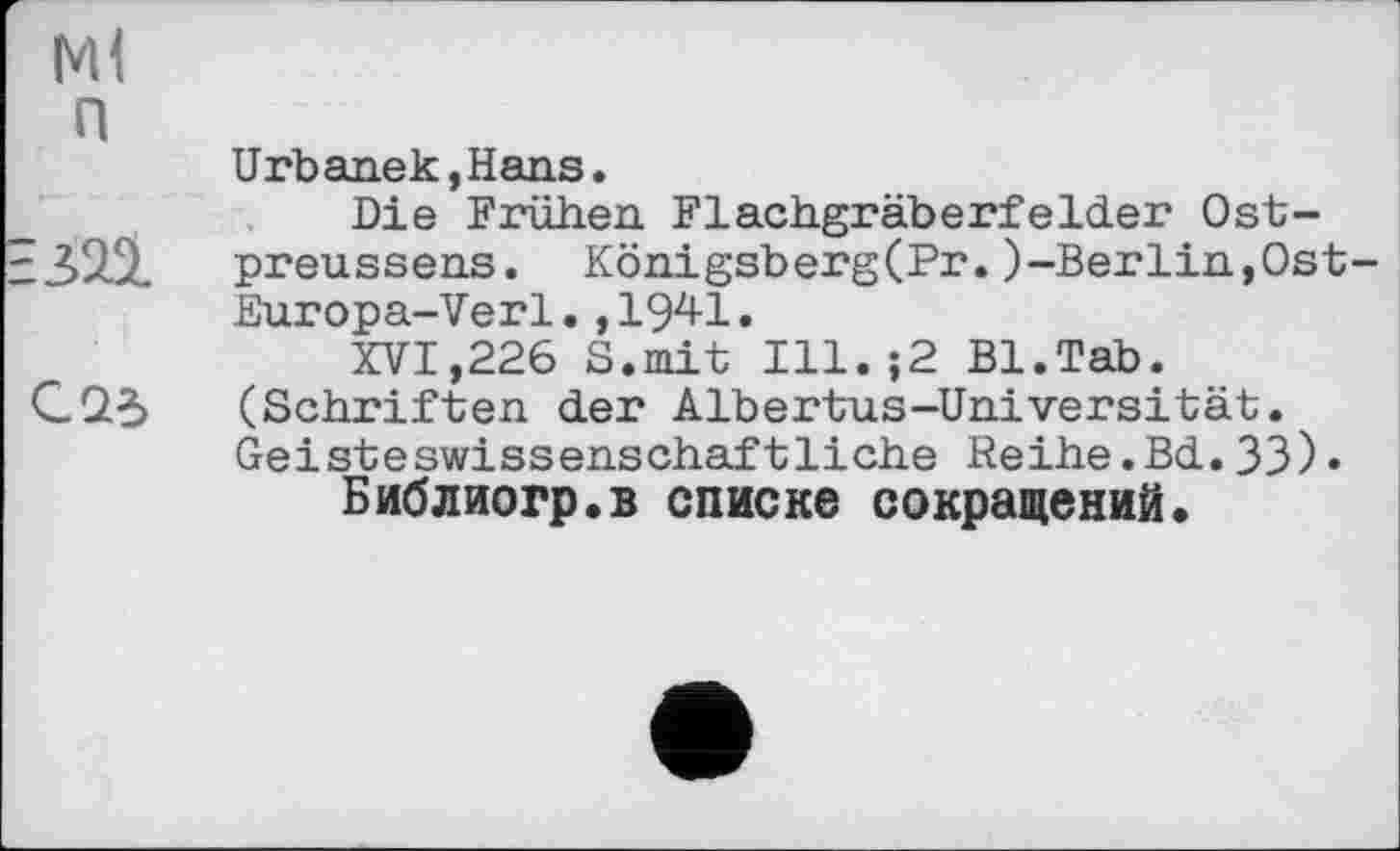 ﻿Ml п
Urbanek,Hans.
Die Frühen Flachgräberfelder Ost-■323. preussens. Königsberg(Pr.)-Berlin,Ost Europa-Verl.,1941.
XVI,226 S.mit Ill.;2 Bl.Tab.
С23 (Schriften der Albertus-Universität. Geisteswissenschaftliche Reihe.Bd.33)• Библиогр.в списке сокращений»